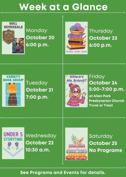 Week at a Glance | Roll Reversals Monday October 20 6:00 p.m. | Variety Book Group Tuesday October 21 7:00 p.m. | Under Five Storytime Wednesday October 22 10:30 a.m. | Needles, Hooks and Books Thursday October 23 6:00 p.m. | Where’s Ms. Brandi? At Allen Park Presbyterian Church Trunk or Treat Friday October 24 5:00-7:00 p.m. | No Programs Saturday October 25 | See Programs and Events for details.