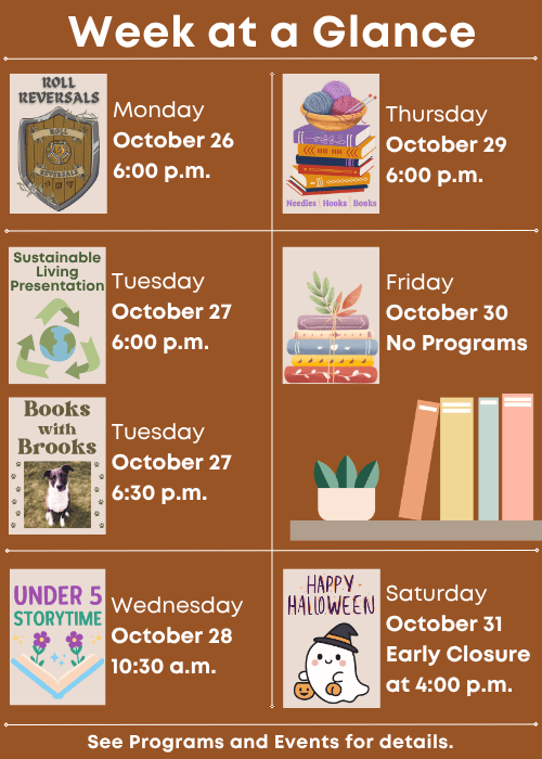 Week at a Glance | Roll Reversals Monday October 26 6:00 p.m. | Sustainable Living Presentation Tuesday October 27 6:00 p.m., Books with Brooks Tuesday October 27 6:30 p.m. Under Five Storytime Wednesday October 28 10:30 a.m. | Needles, Hooks and Books Thursday October 29 6:00 p.m. | No Programs Friday October 30 | Saturday October 31 Early Closure at 4:00 p.m. | See Programs and Events for details.