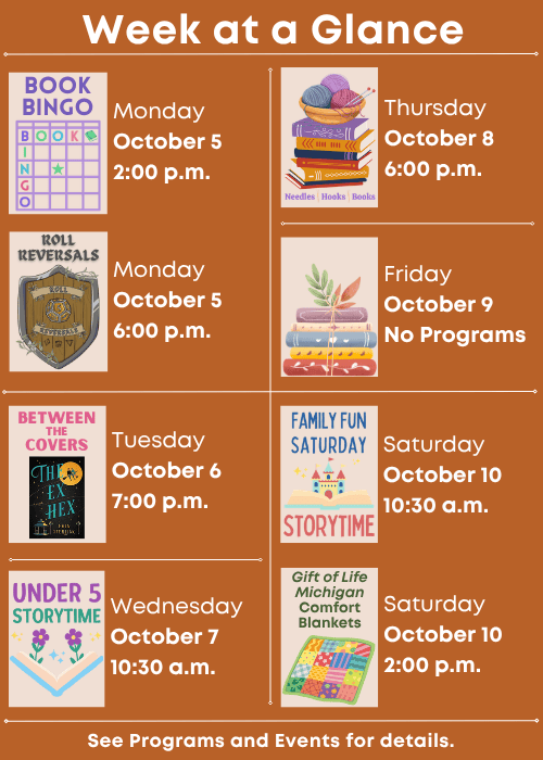 Week at a Glance | Book Bingo Monday October 5 2:00 p.m., Roll Reversals Monday October 5 6:00 p.m. | Between the Covers The Ex Hex by Erin Sterling Tuesday October 6 7:00 p.m. | Under Five Storytime Wednesday October 7 10:30 a.m. | Needles, Hooks and Books Thursday October 8 6:00 p.m. | No Programs Friday October 9 | Family Fun Storytime Saturday October 10 10:30 a.m., Gift of Life Michigan Comfort Blankets Saturday October 10 2:00 p.m. | See Programs and Events for details.