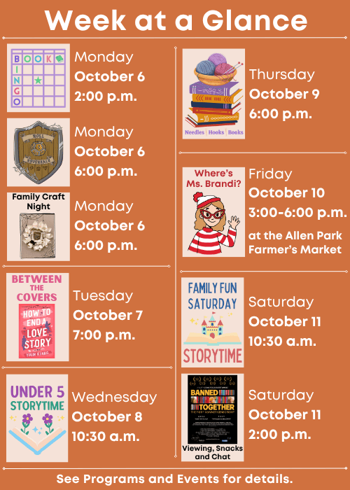 Week at a Glance | Book Bingo Monday October 6 2:00 p.m., Roll Reversals Monday October 6 6:00 p.m., Family Craft Night Monday October 6 6:00 p.m. | Between the Covers Tuesday October 7 7:00 p.m. | Under Five Storytime Wednesday October 8 10:30 a.m. | Needles, Hooks and Books Thursday October 9 6:00 p.m. | Where’s Ms. Brandi? At the Allen Park Farmer’s Market Friday October 10 3:00-6:00 p.m. | Family Fun Storytime Saturday October 11 10:30 a.m., Saturday October 11 2:00 p.m. Banned Together Viewing, Snacks and Chat | See Programs and Events for details.