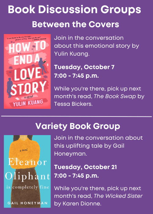 Book Discussion Groups | Between the Covers Join in the conversation about How to End a Love Story by Yulin Kuang. Tuesday, October 7 7:00 - 7:45 p.m. While you're there, pick up next month's read, The Book Swap by Tessa Bickers. | Variety Book Group Join in the conversation about Eleanor Oliphant is Completely Fine by Gail Honeyman. Tuesday, October 21 7:00 - 7:45 p.m. While you're there, pick up next month's read, The Wicked Sister by Karen Dionne.