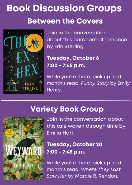 Book Discussion Groups | Between the Covers Join in the conversation about this paranormal romance, The Ex Hex by Erin Sterling. Tuesday, October 6 7:00 - 7:45 p.m. While you're there, pick up next month's read, Funny Story by Emily Henry. | Variety Book Group Join in the conversation about this tale woven through time, Weyward by Emilia Hart. Tuesday, October 20 7:00 - 7:45 p.m. While you're there, pick up next month's read, Where They Last Saw Her by Marcie R. Rendon.