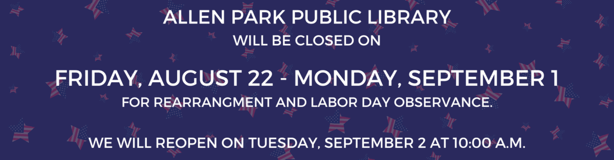 Allen Park Public Library will be closed on Friday, August 22 - Monday, September 1 for rearrangement and Labor Day observance. We will reopen on Tuesday, September 2 at 10:00 a.m.