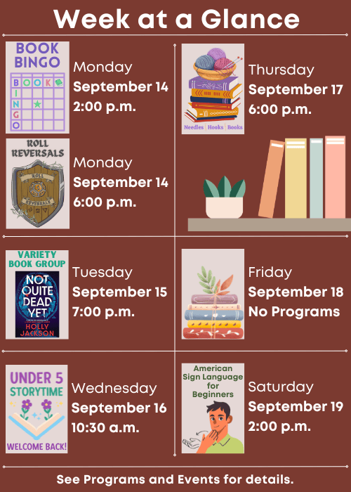 Week at a Glance | Book Bingo Monday September 14 2:00 p.m., Welcome Back Roll Reversals Monday September 14 6:00 p.m. | Variety Book Group Not Quite Dead Yet by Holly Jackson Tuesday September 15 7:00 p.m. | Under Five Storytime Wednesday September 16 10:30 a.m. | Needles, Hooks and Books Thursday September 17 6:00 p.m. | No Programs Friday September 18 | American Sign Language for Beginners Saturday September 19 2:00 p.m. | See Programs and Events for details.