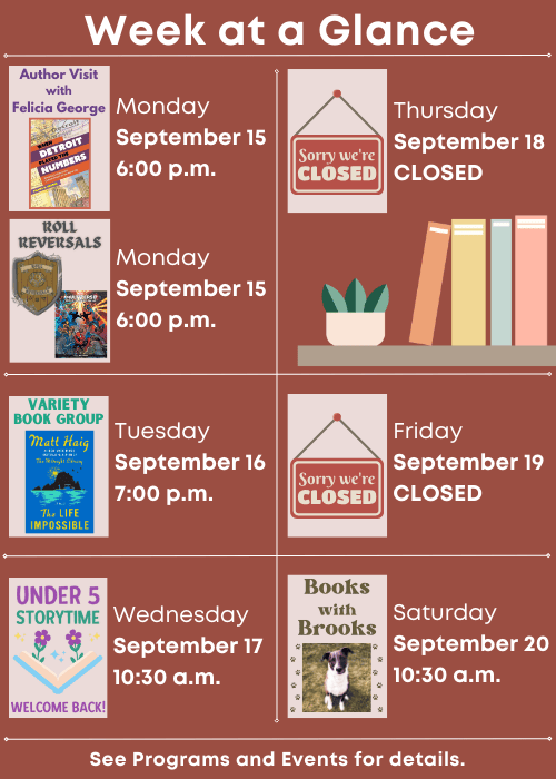 Week at a Glance | Author Visit with Felicia George Monday September 15 6:00 p.m., Roll Reversals Monday September 15 6:00 p.m. | Variety Book Group Tuesday September 16 7:00 p.m. | Welcome back, Under Five Storytime Wednesday September 17 10:30 a.m. | Closed Thursday September 18 | Closed Friday September 19 | Books with Brooks Saturday September 20 10:30 a.m. | See Programs and Events for details.