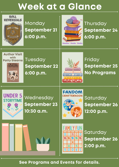 Week at a Glance | Roll Reversals Monday September 21 6:00 p.m. | I’m Still Cringing Author Visit with Patty Stearns Tuesday September 22 6:00 p.m. | Under Five Storytime Wednesday September 23 10:30 a.m. | Needles, Hooks and Books Thursday September 24 6:00 p.m. | No Programs Friday September 25 | Fandom Crafternoon Saturday September 26 12:00 p.m., Family Fun Bingo Saturday September 26 2:00 p.m. | See Programs and Events for details.