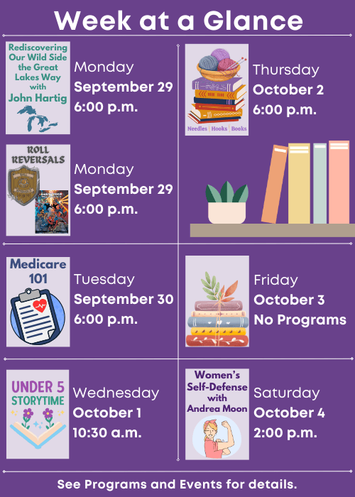 Week at a Glance | Rediscovering Our Wild Side the Great Lakes Way with John Hartig Monday September 29 6:00 p.m., Roll Reversals Monday September 29 6:00 p.m. | Medicare 101 Tuesday September 30 6:00 p.m. | Under Five Storytime Wednesday October 1 10:30 a.m. | Needles, Hooks and Books Thursday October 2 6:00 p.m. | No Programs Friday October 3 | Women’s Self-Defense with Andrea Moon Saturday October 4 2:00 p.m. | See Programs and Events for details.
