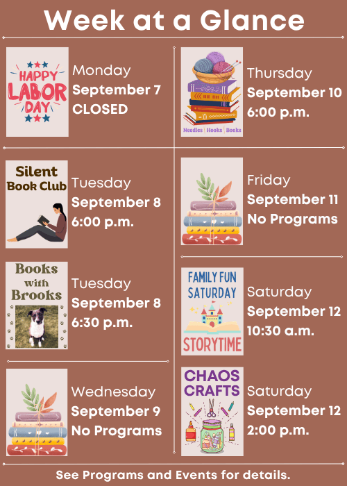 Week at a Glance | Closed for Labor Day Monday September 7 | Silent Book Club Tuesday September 8 6:00 p.m., Books with Brooks Tuesday September 8 6:30 p.m. | No Programs Wednesday September 9 | Needles, Hooks and Books Thursday September 10 6:00 p.m. | No Programs Friday September 11 | Family Fun Storytime Saturday September 12 10:30 a.m., Chaos Crafts Saturday September 12 2:00 p.m. | See Programs and Events for details.