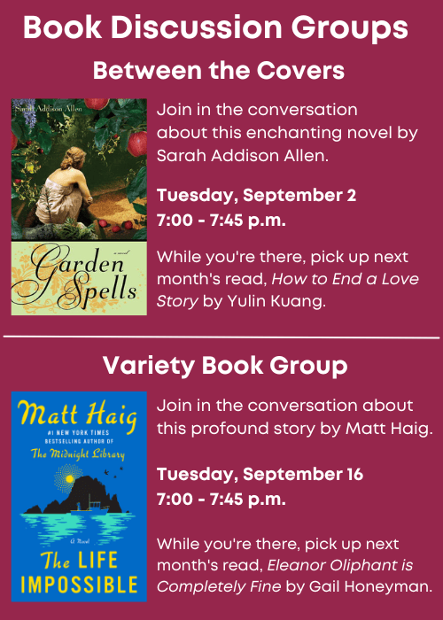 Book Discussion Groups | Between the Covers Join in the conversation about Garden Spells by Sarah Addison Allen. Tuesday, September 2 7:00 - 7:45 p.m. While you're there, pick up next month's read, How to End a Love Story by Yulin Kuang. | Variety Book Group Join in the conversation about The Life Impossible by Matt Haig. Tuesday, September 16 7:00 - 7:45 p.m. While you're there, pick up next month's read, Eleanor Oliphant is Completely Fine by Gail Honeyman.